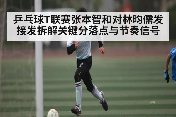 乒乓球T联赛张本智和对林昀儒发接发拆解关键分落点与节奏信号