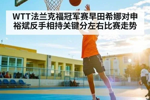 WTT法兰克福冠军赛早田希娜对申裕斌反手相持关键分左右比赛走势 - kaiyun